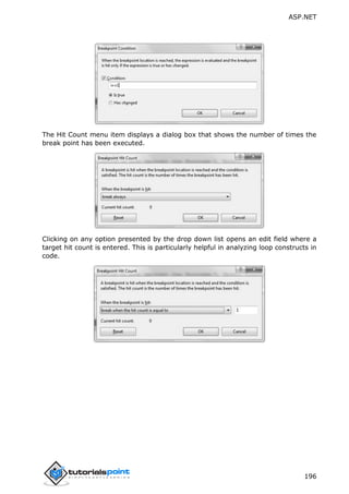 ASP.NET
196
The Hit Count menu item displays a dialog box that shows the number of times the
break point has been executed.
Clicking on any option presented by the drop down list opens an edit field where a
target hit count is entered. This is particularly helpful in analyzing loop constructs in
code.
 