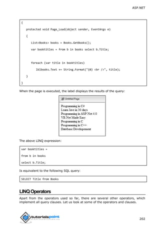 ASP.NET
202
{
protected void Page_Load(object sender, EventArgs e)
{
List<Books> books = Books.GetBooks();
var booktitles = from b in books select b.Title;
foreach (var title in booktitles)
lblbooks.Text += String.Format("{0} <br />", title);
}
}
When the page is executed, the label displays the results of the query:
The above LINQ expression:
var booktitles =
from b in books
select b.Title;
Is equivalent to the following SQL query:
SELECT Title from Books
LINQOperators
Apart from the operators used so far, there are several other operators, which
implement all query clauses. Let us look at some of the operators and clauses.
 