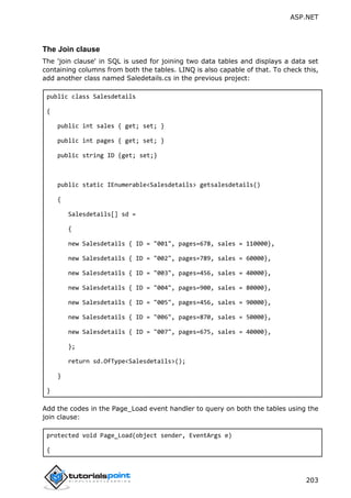 ASP.NET
203
The Join clause
The 'join clause' in SQL is used for joining two data tables and displays a data set
containing columns from both the tables. LINQ is also capable of that. To check this,
add another class named Saledetails.cs in the previous project:
public class Salesdetails
{
public int sales { get; set; }
public int pages { get; set; }
public string ID {get; set;}
public static IEnumerable<Salesdetails> getsalesdetails()
{
Salesdetails[] sd =
{
new Salesdetails { ID = "001", pages=678, sales = 110000},
new Salesdetails { ID = "002", pages=789, sales = 60000},
new Salesdetails { ID = "003", pages=456, sales = 40000},
new Salesdetails { ID = "004", pages=900, sales = 80000},
new Salesdetails { ID = "005", pages=456, sales = 90000},
new Salesdetails { ID = "006", pages=870, sales = 50000},
new Salesdetails { ID = "007", pages=675, sales = 40000},
};
return sd.OfType<Salesdetails>();
}
}
Add the codes in the Page_Load event handler to query on both the tables using the
join clause:
protected void Page_Load(object sender, EventArgs e)
{
 