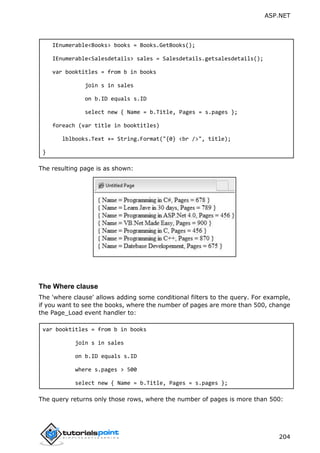 ASP.NET
204
IEnumerable<Books> books = Books.GetBooks();
IEnumerable<Salesdetails> sales = Salesdetails.getsalesdetails();
var booktitles = from b in books
join s in sales
on b.ID equals s.ID
select new { Name = b.Title, Pages = s.pages };
foreach (var title in booktitles)
lblbooks.Text += String.Format("{0} <br />", title);
}
The resulting page is as shown:
The Where clause
The 'where clause' allows adding some conditional filters to the query. For example,
if you want to see the books, where the number of pages are more than 500, change
the Page_Load event handler to:
var booktitles = from b in books
join s in sales
on b.ID equals s.ID
where s.pages > 500
select new { Name = b.Title, Pages = s.pages };
The query returns only those rows, where the number of pages is more than 500:
 