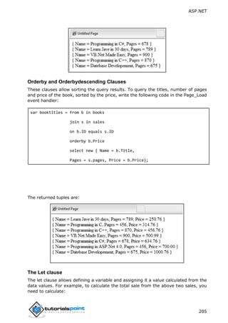 ASP.NET
205
Orderby and Orderbydescending Clauses
These clauses allow sorting the query results. To query the titles, number of pages
and price of the book, sorted by the price, write the following code in the Page_Load
event handler:
var booktitles = from b in books
join s in sales
on b.ID equals s.ID
orderby b.Price
select new { Name = b.Title,
Pages = s.pages, Price = b.Price};
The returned tuples are:
The Let clause
The let clause allows defining a variable and assigning it a value calculated from the
data values. For example, to calculate the total sale from the above two sales, you
need to calculate:
 