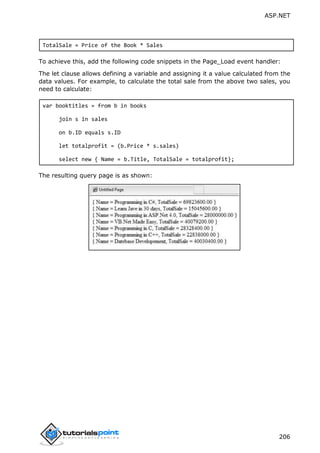 ASP.NET
206
TotalSale = Price of the Book * Sales
To achieve this, add the following code snippets in the Page_Load event handler:
The let clause allows defining a variable and assigning it a value calculated from the
data values. For example, to calculate the total sale from the above two sales, you
need to calculate:
var booktitles = from b in books
join s in sales
on b.ID equals s.ID
let totalprofit = (b.Price * s.sales)
select new { Name = b.Title, TotalSale = totalprofit};
The resulting query page is as shown:
 