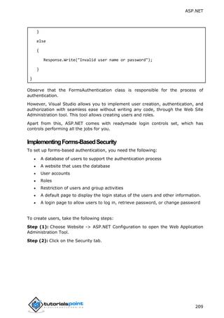 ASP.NET
209
}
else
{
Response.Write("Invalid user name or password");
}
}
Observe that the FormsAuthentication class is responsible for the process of
authentication.
However, Visual Studio allows you to implement user creation, authentication, and
authorization with seamless ease without writing any code, through the Web Site
Administration tool. This tool allows creating users and roles.
Apart from this, ASP.NET comes with readymade login controls set, which has
controls performing all the jobs for you.
ImplementingForms-BasedSecurity
To set up forms-based authentication, you need the following:
 A database of users to support the authentication process
 A website that uses the database
 User accounts
 Roles
 Restriction of users and group activities
 A default page to display the login status of the users and other information.
 A login page to allow users to log in, retrieve password, or change password
To create users, take the following steps:
Step (1): Choose Website -> ASP.NET Configuration to open the Web Application
Administration Tool.
Step (2): Click on the Security tab.
 