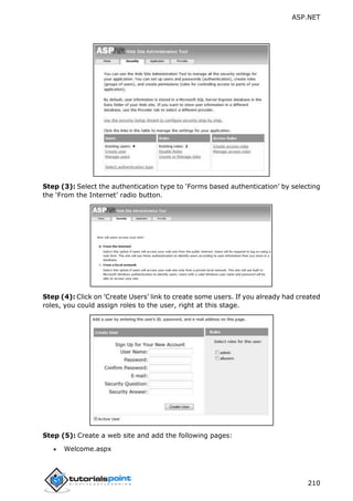 ASP.NET
210
Step (3): Select the authentication type to ‘Forms based authentication’ by selecting
the ‘From the Internet’ radio button.
Step (4): Click on ’Create Users’ link to create some users. If you already had created
roles, you could assign roles to the user, right at this stage.
Step (5): Create a web site and add the following pages:
 Welcome.aspx
 