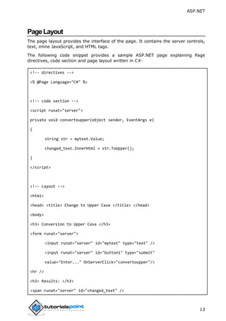 ASP.NET
13
PageLayout
The page layout provides the interface of the page. It contains the server controls,
text, inline JavaScript, and HTML tags.
The following code snippet provides a sample ASP.NET page explaining Page
directives, code section and page layout written in C#:
<!-- directives -->
<% @Page Language="C#" %>
<!-- code section -->
<script runat="server">
private void convertoupper(object sender, EventArgs e)
{
string str = mytext.Value;
changed_text.InnerHtml = str.ToUpper();
}
</script>
<!-- Layout -->
<html>
<head> <title> Change to Upper Case </title> </head>
<body>
<h3> Conversion to Upper Case </h3>
<form runat="server">
<input runat="server" id="mytext" type="text" />
<input runat="server" id="button1" type="submit"
value="Enter..." OnServerClick="convertoupper"/>
<hr />
<h3> Results: </h3>
<span runat="server" id="changed_text" />
 