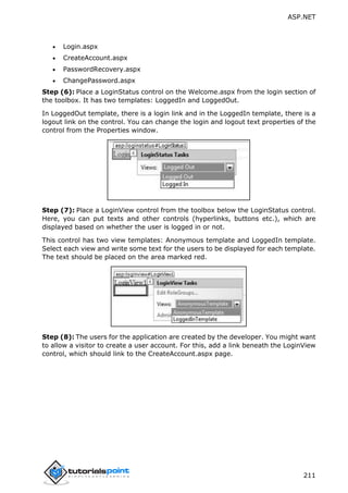 ASP.NET
211
 Login.aspx
 CreateAccount.aspx
 PasswordRecovery.aspx
 ChangePassword.aspx
Step (6): Place a LoginStatus control on the Welcome.aspx from the login section of
the toolbox. It has two templates: LoggedIn and LoggedOut.
In LoggedOut template, there is a login link and in the LoggedIn template, there is a
logout link on the control. You can change the login and logout text properties of the
control from the Properties window.
Step (7): Place a LoginView control from the toolbox below the LoginStatus control.
Here, you can put texts and other controls (hyperlinks, buttons etc.), which are
displayed based on whether the user is logged in or not.
This control has two view templates: Anonymous template and LoggedIn template.
Select each view and write some text for the users to be displayed for each template.
The text should be placed on the area marked red.
Step (8): The users for the application are created by the developer. You might want
to allow a visitor to create a user account. For this, add a link beneath the LoginView
control, which should link to the CreateAccount.aspx page.
 