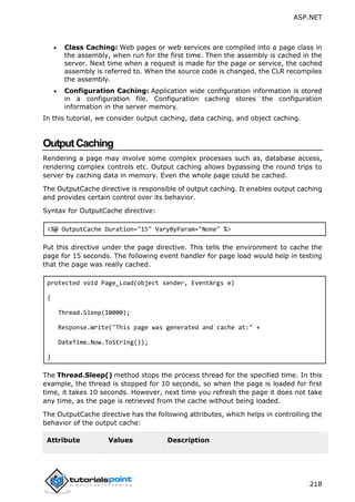 ASP.NET
218
 Class Caching: Web pages or web services are compiled into a page class in
the assembly, when run for the first time. Then the assembly is cached in the
server. Next time when a request is made for the page or service, the cached
assembly is referred to. When the source code is changed, the CLR recompiles
the assembly.
 Configuration Caching: Application wide configuration information is stored
in a configuration file. Configuration caching stores the configuration
information in the server memory.
In this tutorial, we consider output caching, data caching, and object caching.
OutputCaching
Rendering a page may involve some complex processes such as, database access,
rendering complex controls etc. Output caching allows bypassing the round trips to
server by caching data in memory. Even the whole page could be cached.
The OutputCache directive is responsible of output caching. It enables output caching
and provides certain control over its behavior.
Syntax for OutputCache directive:
<%@ OutputCache Duration="15" VaryByParam="None" %>
Put this directive under the page directive. This tells the environment to cache the
page for 15 seconds. The following event handler for page load would help in testing
that the page was really cached.
protected void Page_Load(object sender, EventArgs e)
{
Thread.Sleep(10000);
Response.Write("This page was generated and cache at:" +
DateTime.Now.ToString());
}
The Thread.Sleep() method stops the process thread for the specified time. In this
example, the thread is stopped for 10 seconds, so when the page is loaded for first
time, it takes 10 seconds. However, next time you refresh the page it does not take
any time, as the page is retrieved from the cache without being loaded.
The OutputCache directive has the following attributes, which helps in controlling the
behavior of the output cache:
Attribute Values Description
 