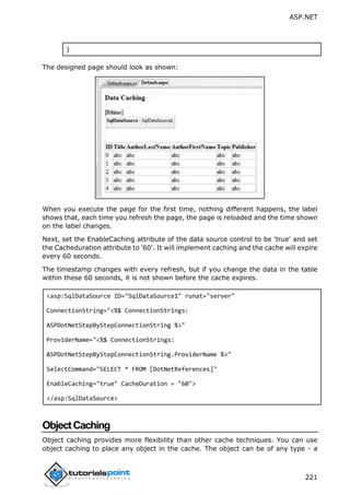 ASP.NET
221
}
The designed page should look as shown:
When you execute the page for the first time, nothing different happens, the label
shows that, each time you refresh the page, the page is reloaded and the time shown
on the label changes.
Next, set the EnableCaching attribute of the data source control to be 'true' and set
the Cacheduration attribute to '60'. It will implement caching and the cache will expire
every 60 seconds.
The timestamp changes with every refresh, but if you change the data in the table
within these 60 seconds, it is not shown before the cache expires.
<asp:SqlDataSource ID="SqlDataSource1" runat="server"
ConnectionString="<%$ ConnectionStrings:
ASPDotNetStepByStepConnectionString %>"
ProviderName="<%$ ConnectionStrings:
ASPDotNetStepByStepConnectionString.ProviderName %>"
SelectCommand="SELECT * FROM [DotNetReferences]"
EnableCaching="true" CacheDuration = "60">
</asp:SqlDataSource>
ObjectCaching
Object caching provides more flexibility than other cache techniques. You can use
object caching to place any object in the cache. The object can be of any type - a
 