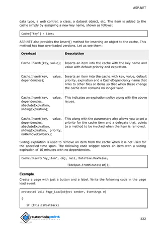 ASP.NET
222
data type, a web control, a class, a dataset object, etc. The item is added to the
cache simply by assigning a new key name, shown as follows:
Cache["key"] = item;
ASP.NET also provides the Insert() method for inserting an object to the cache. This
method has four overloaded versions. Let us see them:
Overload Description
Cache.Insert((key, value); Inserts an item into the cache with the key name and
value with default priority and expiration.
Cache.Insert(key, value,
dependencies);
Inserts an item into the cache with key, value, default
priority, expiration and a CacheDependency name that
links to other files or items so that when these change
the cache item remains no longer valid.
Cache.Insert(key, value,
dependencies,
absoluteExpiration,
slidingExpiration);
This indicates an expiration policy along with the above
issues.
Cache.Insert(key, value,
dependencies,
absoluteExpiration,
slidingExpiration, priority,
onRemoveCallback);
This along with the parameters also allows you to set a
priority for the cache item and a delegate that, points
to a method to be invoked when the item is removed.
Sliding expiration is used to remove an item from the cache when it is not used for
the specified time span. The following code snippet stores an item with a sliding
expiration of 10 minutes with no dependencies.
Cache.Insert("my_item", obj, null, DateTime.MaxValue,
TimeSpan.FromMinutes(10));
Example
Create a page with just a button and a label. Write the following code in the page
load event:
protected void Page_Load(object sender, EventArgs e)
{
if (this.IsPostBack)
 