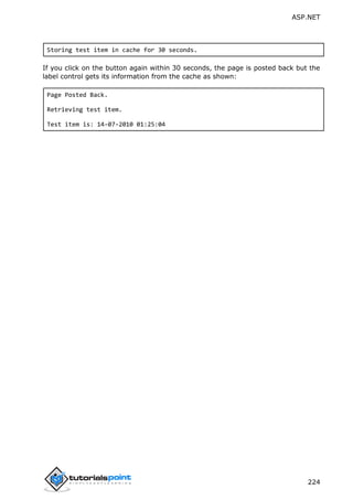 ASP.NET
224
Storing test item in cache for 30 seconds.
If you click on the button again within 30 seconds, the page is posted back but the
label control gets its information from the cache as shown:
Page Posted Back.
Retrieving test item.
Test item is: 14-07-2010 01:25:04
 