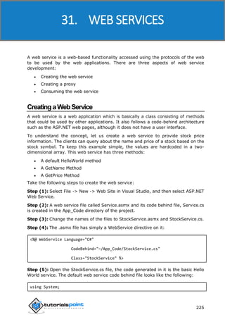 ASP.NET
225
A web service is a web-based functionality accessed using the protocols of the web
to be used by the web applications. There are three aspects of web service
development:
 Creating the web service
 Creating a proxy
 Consuming the web service
CreatingaWebService
A web service is a web application which is basically a class consisting of methods
that could be used by other applications. It also follows a code-behind architecture
such as the ASP.NET web pages, although it does not have a user interface.
To understand the concept, let us create a web service to provide stock price
information. The clients can query about the name and price of a stock based on the
stock symbol. To keep this example simple, the values are hardcoded in a two-
dimensional array. This web service has three methods:
 A default HelloWorld method
 A GetName Method
 A GetPrice Method
Take the following steps to create the web service:
Step (1): Select File -> New -> Web Site in Visual Studio, and then select ASP.NET
Web Service.
Step (2): A web service file called Service.asmx and its code behind file, Service.cs
is created in the App_Code directory of the project.
Step (3): Change the names of the files to StockService.asmx and StockService.cs.
Step (4): The .asmx file has simply a WebService directive on it:
<%@ WebService Language="C#"
CodeBehind="~/App_Code/StockService.cs"
Class="StockService" %>
Step (5): Open the StockService.cs file, the code generated in it is the basic Hello
World service. The default web service code behind file looks like the following:
using System;
31. WEB SERVICES
 
