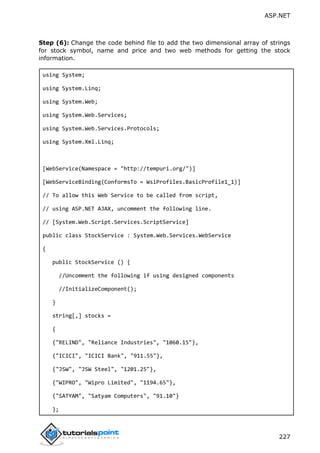 ASP.NET
227
Step (6): Change the code behind file to add the two dimensional array of strings
for stock symbol, name and price and two web methods for getting the stock
information.
using System;
using System.Linq;
using System.Web;
using System.Web.Services;
using System.Web.Services.Protocols;
using System.Xml.Linq;
[WebService(Namespace = "http://tempuri.org/")]
[WebServiceBinding(ConformsTo = WsiProfiles.BasicProfile1_1)]
// To allow this Web Service to be called from script,
// using ASP.NET AJAX, uncomment the following line.
// [System.Web.Script.Services.ScriptService]
public class StockService : System.Web.Services.WebService
{
public StockService () {
//Uncomment the following if using designed components
//InitializeComponent();
}
string[,] stocks =
{
{"RELIND", "Reliance Industries", "1060.15"},
{"ICICI", "ICICI Bank", "911.55"},
{"JSW", "JSW Steel", "1201.25"},
{"WIPRO", "Wipro Limited", "1194.65"},
{"SATYAM", "Satyam Computers", "91.10"}
};
 