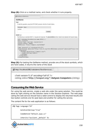 ASP.NET
230
Step (8): Click on a method name, and check whether it runs properly.
Step (9): For testing the GetName method, provide one of the stock symbols, which
are hard coded, it returns the name of the stock
ConsumingtheWebService
For using the web service, create a web site under the same solution. This could be
done by right clicking on the Solution name in the Solution Explorer. The web page
calling the web service should have a label control to display the returned results and
two button controls one for post back and another for calling the service.
The content file for the web application is as follows:
<%@ Page Language="C#"
AutoEventWireup="true"
CodeBehind="Default.aspx.cs"
Inherits="wsclient._Default" %>
 