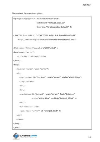 ASP.NET
15
The content file code is as given:
<%@ Page Language="C#" AutoEventWireup="true"
CodeBehind="Default.aspx.cs"
Inherits="firstexample._Default" %>
<!DOCTYPE html PUBLIC "-//W3C//DTD XHTML 1.0 Transitional//EN"
"http://www.w3.org/TR/xhtml1/DTD/xhtml1-transitional.dtd">
<html xmlns="http://www.w3.org/1999/xhtml" >
<head runat="server">
<title>Untitled Page</title>
</head>
<body>
<form id="form1" runat="server">
<div>
<asp:TextBox ID="TextBox1" runat="server" style="width:224px">
</asp:TextBox>
<br />
<br />
<asp:Button ID="Button1" runat="server" Text="Enter..."
style="width:85px" onclick="Button1_Click" />
<hr />
<h3> Results: </h3>
<span runat="server" id="changed_text" />
</div>
</form>
</body>
</html>
 