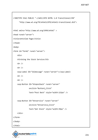ASP.NET
231
<!DOCTYPE html PUBLIC "-//W3C//DTD XHTML 1.0 Transitional//EN"
"http://www.w3.org/TR/xhtml1/DTD/xhtml1-transitional.dtd">
<html xmlns="http://www.w3.org/1999/xhtml" >
<head runat="server">
<title>Untitled Page</title>
</head>
<body>
<form id="form1" runat="server">
<div>
<h3>Using the Stock Service</h3>
<br />
<br />
<asp:Label ID="lblmessage" runat="server"></asp:Label>
<br />
<br />
<asp:Button ID="btnpostback" runat="server"
onclick="Button1_Click"
Text="Post Back" style="width:132px" />
<asp:Button ID="btnservice" runat="server"
onclick="btnservice_Click"
Text="Get Stock" style="width:99px" />
</div>
</form>
</body>
</html>
 