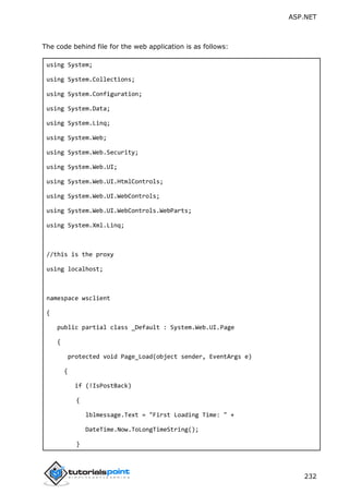 ASP.NET
232
The code behind file for the web application is as follows:
using System;
using System.Collections;
using System.Configuration;
using System.Data;
using System.Linq;
using System.Web;
using System.Web.Security;
using System.Web.UI;
using System.Web.UI.HtmlControls;
using System.Web.UI.WebControls;
using System.Web.UI.WebControls.WebParts;
using System.Xml.Linq;
//this is the proxy
using localhost;
namespace wsclient
{
public partial class _Default : System.Web.UI.Page
{
protected void Page_Load(object sender, EventArgs e)
{
if (!IsPostBack)
{
lblmessage.Text = "First Loading Time: " +
DateTime.Now.ToLongTimeString();
}
 