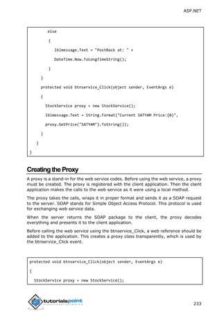 ASP.NET
233
else
{
lblmessage.Text = "PostBack at: " +
DateTime.Now.ToLongTimeString();
}
}
protected void btnservice_Click(object sender, EventArgs e)
{
StockService proxy = new StockService();
lblmessage.Text = String.Format("Current SATYAM Price:{0}",
proxy.GetPrice("SATYAM").ToString());
}
}
}
CreatingtheProxy
A proxy is a stand-in for the web service codes. Before using the web service, a proxy
must be created. The proxy is registered with the client application. Then the client
application makes the calls to the web service as it were using a local method.
The proxy takes the calls, wraps it in proper format and sends it as a SOAP request
to the server. SOAP stands for Simple Object Access Protocol. This protocol is used
for exchanging web service data.
When the server returns the SOAP package to the client, the proxy decodes
everything and presents it to the client application.
Before calling the web service using the btnservice_Click, a web reference should be
added to the application. This creates a proxy class transparently, which is used by
the btnservice_Click event.
protected void btnservice_Click(object sender, EventArgs e)
{
StockService proxy = new StockService();
 