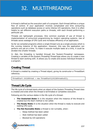 ASP.NET
237
A thread is defined as the execution path of a program. Each thread defines a unique
flow of control. If your application involves complicated and time consuming
operations such as database access or some intense I/O operations, then it is often
helpful to set different execution paths or threads, with each thread performing a
particular job.
Threads are lightweight processes. One common example of use of thread is
implementation of concurrent programming by modern operating systems. Use of
threads saves wastage of CPU cycle and increases efficiency of an application.
So far we compiled programs where a single thread runs as a single process which is
the running instance of the application. However, this way the application can
perform one job at a time. To make it execute multiple tasks at a time, it could be
divided into smaller threads.
In .Net, the threading is handled through the ‘System.Threading’ namespace.
Creating a variable of the System.Threading.Thread type allows you to create a new
thread to start working with. It allows you to create and access individual threads in
a program.
CreatingThread
A thread is created by creating a Thread object, giving its constructor a ThreadStart
reference.
ThreadStart childthreat = new ThreadStart(childthreadcall);
ThreadLifeCycle
The life cycle of a thread starts when an object of the System.Threading.Thread class
is created and ends when the thread is terminated or completes execution.
Following are the various states in the life cycle of a thread:
 The Unstarted State: It is the situation when the instance of the thread is
created but the Start method is not called.
 The Ready State: It is the situation when the thread is ready to execute and
waiting CPU cycle.
 The Not Runnable State: a thread is not runnable, when:
o Sleep method has been called
o Wait method has been called
o Blocked by I/O operations
32. MULTITHREADING
 