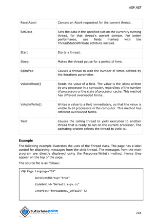ASP.NET
241
ResetAbort Cancels an Abort requested for the current thread.
SetData Sets the data in the specified slot on the currently running
thread, for that thread's current domain. For better
performance, use fields marked with the
ThreadStaticAttribute attribute instead.
Start Starts a thread.
Sleep Makes the thread pause for a period of time.
SpinWait Causes a thread to wait the number of times defined by
the iterations parameter.
VolatileRead() Reads the value of a field. The value is the latest written
by any processor in a computer, regardless of the number
of processors or the state of processor cache. This method
has different overloaded forms.
VolatileWrite() Writes a value to a field immediately, so that the value is
visible to all processors in the computer. This method has
different overloaded forms.
Yield Causes the calling thread to yield execution to another
thread that is ready to run on the current processor. The
operating system selects the thread to yield to.
Example
The following example illustrates the uses of the Thread class. The page has a label
control for displaying messages from the child thread. The messages from the main
program are directly displayed using the Response.Write() method. Hence they
appear on the top of the page.
The source file is as follows:
<%@ Page Language="C#"
AutoEventWireup="true"
CodeBehind="Default.aspx.cs"
Inherits="threaddemo._Default" %>
 