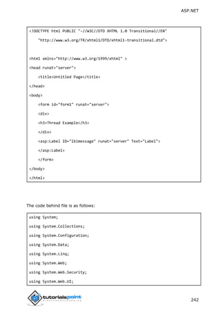 ASP.NET
242
<!DOCTYPE html PUBLIC "-//W3C//DTD XHTML 1.0 Transitional//EN"
"http://www.w3.org/TR/xhtml1/DTD/xhtml1-transitional.dtd">
<html xmlns="http://www.w3.org/1999/xhtml" >
<head runat="server">
<title>Untitled Page</title>
</head>
<body>
<form id="form1" runat="server">
<div>
<h3>Thread Example</h3>
</div>
<asp:Label ID="lblmessage" runat="server" Text="Label">
</asp:Label>
</form>
</body>
</html>
The code behind file is as follows:
using System;
using System.Collections;
using System.Configuration;
using System.Data;
using System.Linq;
using System.Web;
using System.Web.Security;
using System.Web.UI;
 