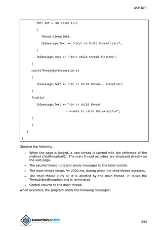 ASP.NET
244
for( int i =0; i<10; i++)
{
Thread.Sleep(500);
lblmessage.Text += "<br/> in Child thread </br>";
}
lblmessage.Text += "<br/> child thread finished";
}
catch(ThreadAbortException e)
{
lblmessage.Text += "<br /> child thread - exception";
}
finally{
lblmessage.Text += "<br /> child thread
- unable to catch the exception";
}
}
}
}
Observe the following:
 When the page is loaded, a new thread is started with the reference of the
method childthreadcall(). The main thread activities are displayed directly on
the web page.
 The second thread runs and sends messages to the label control.
 The main thread sleeps for 2000 ms, during which the child thread executes.
 The child thread runs till it is aborted by the main thread. It raises the
ThreadAbortException and is terminated.
 Control returns to the main thread.
When executed, the program sends the following messages:
 