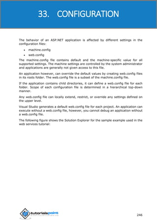 ASP.NET
246
The behavior of an ASP.NET application is affected by different settings in the
configuration files:
 machine.config
 web.config
The machine.config file contains default and the machine-specific value for all
supported settings. The machine settings are controlled by the system administrator
and applications are generally not given access to this file.
An application however, can override the default values by creating web.config files
in its roots folder. The web.config file is a subset of the machine.config file.
If the application contains child directories, it can define a web.config file for each
folder. Scope of each configuration file is determined in a hierarchical top-down
manner.
Any web.config file can locally extend, restrict, or override any settings defined on
the upper level.
Visual Studio generates a default web.config file for each project. An application can
execute without a web.config file, however, you cannot debug an application without
a web.config file.
The following figure shows the Solution Explorer for the sample example used in the
web services tutorial:
33. CONFIGURATION
 