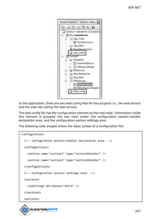 ASP.NET
247
In this application, there are two web.config files for two projects i.e., the web service
and the web site calling the web service.
The web.config file has the configuration element as the root node. Information inside
this element is grouped into two main areas: the configuration section-handler
declaration area, and the configuration section settings area.
The following code snippet shows the basic syntax of a configuration file:
<configuration>
<!-- Configuration section-handler declaration area. -->
<configSections>
<section name="section1" type="section1Handler" />
<section name="section2" type="section2Handler" />
</configSections>
<!-- Configuration section settings area. -->
<section1>
<s1Setting1 attribute1="attr1" />
</section1>
<section2>
 