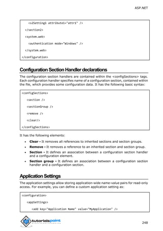 ASP.NET
248
<s2Setting1 attribute1="attr1" />
</section2>
<system.web>
<authentication mode="Windows" />
</system.web>
</configuration>
ConfigurationSectionHandlerdeclarations
The configuration section handlers are contained within the <configSections> tags.
Each configuration handler specifies name of a configuration section, contained within
the file, which provides some configuration data. It has the following basic syntax:
<configSections>
<section />
<sectionGroup />
<remove />
<clear/>
</configSections>
It has the following elements:
 Clear - It removes all references to inherited sections and section groups.
 Remove - It removes a reference to an inherited section and section group.
 Section - It defines an association between a configuration section handler
and a configuration element.
 Section group - It defines an association between a configuration section
handler and a configuration section.
ApplicationSettings
The application settings allow storing application-wide name-value pairs for read-only
access. For example, you can define a custom application setting as:
<configuration>
<appSettings>
<add key="Application Name" value="MyApplication" />
 