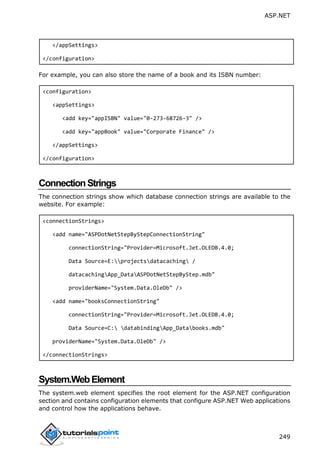 ASP.NET
249
</appSettings>
</configuration>
For example, you can also store the name of a book and its ISBN number:
<configuration>
<appSettings>
<add key="appISBN" value="0-273-68726-3" />
<add key="appBook" value="Corporate Finance" />
</appSettings>
</configuration>
ConnectionStrings
The connection strings show which database connection strings are available to the
website. For example:
<connectionStrings>
<add name="ASPDotNetStepByStepConnectionString"
connectionString="Provider=Microsoft.Jet.OLEDB.4.0;
Data Source=E:projectsdatacaching /
datacachingApp_DataASPDotNetStepByStep.mdb"
providerName="System.Data.OleDb" />
<add name="booksConnectionString"
connectionString="Provider=Microsoft.Jet.OLEDB.4.0;
Data Source=C: databindingApp_Databooks.mdb"
providerName="System.Data.OleDb" />
</connectionStrings>
System.WebElement
The system.web element specifies the root element for the ASP.NET configuration
section and contains configuration elements that configure ASP.NET Web applications
and control how the applications behave.
 