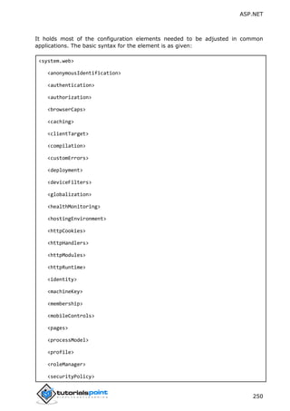 ASP.NET
250
It holds most of the configuration elements needed to be adjusted in common
applications. The basic syntax for the element is as given:
<system.web>
<anonymousIdentification>
<authentication>
<authorization>
<browserCaps>
<caching>
<clientTarget>
<compilation>
<customErrors>
<deployment>
<deviceFilters>
<globalization>
<healthMonitoring>
<hostingEnvironment>
<httpCookies>
<httpHandlers>
<httpModules>
<httpRuntime>
<identity>
<machineKey>
<membership>
<mobileControls>
<pages>
<processModel>
<profile>
<roleManager>
<securityPolicy>
 