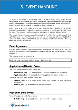 ASP.NET
17
An event is an action or occurrence such as a mouse click, a key press, mouse
movements, or any system-generated notification. A process communicates through
events. For example, interrupts are system-generated events. When events occur,
the application should be able to respond to it and manage it.
Events in ASP.NET are raised at the client machine and handled at the server
machine. For example, a user clicks a button displayed in the browser. A Click event
is raised. The browser handles this client-side event by posting it to the server.
The server has a subroutine describing what to do when the event is raised; it is
called the event-handler. Therefore, when the event message is transmitted to the
server, it checks whether the Click event has an associated event handler. If it has,
the event handler is executed.
EventArguments
ASP.NET event handlers generally take two parameters and return void. The first
parameter represents the object raising the event and the second parameter is event
argument.
The general syntax of an event is:
private void EventName (object sender, EventArgs e);
ApplicationandSessionEvents
The most important application events are:
 Application_Start - It is raised when the application/website is started
 Application_End - It is raised when the application/website is stopped.
Similarly, the most used Session events are:
 Session_Start - It is raised when a user first requests a page from the
application.
 Session_End - It is raised when the session ends.
PageandControlEvents
Common page and control events are:
 DataBinding – It is raised when a control binds to a data source.
5. EVENT HANDLING
 
