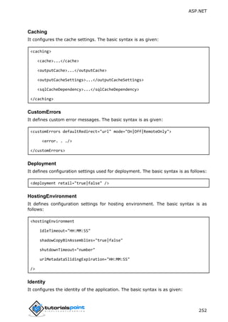 ASP.NET
252
Caching
It configures the cache settings. The basic syntax is as given:
<caching>
<cache>...</cache>
<outputCache>...</outputCache>
<outputCacheSettings>...</outputCacheSettings>
<sqlCacheDependency>...</sqlCacheDependency>
</caching>
CustomErrors
It defines custom error messages. The basic syntax is as given:
<customErrors defaultRedirect="url" mode="On|Off|RemoteOnly">
<error. . ./>
</customErrors>
Deployment
It defines configuration settings used for deployment. The basic syntax is as follows:
<deployment retail="true|false" />
HostingEnvironment
It defines configuration settings for hosting environment. The basic syntax is as
follows:
<hostingEnvironment
idleTimeout="HH:MM:SS"
shadowCopyBinAssemblies="true|false"
shutdownTimeout="number"
urlMetadataSlidingExpiration="HH:MM:SS"
/>
Identity
It configures the identity of the application. The basic syntax is as given:
 