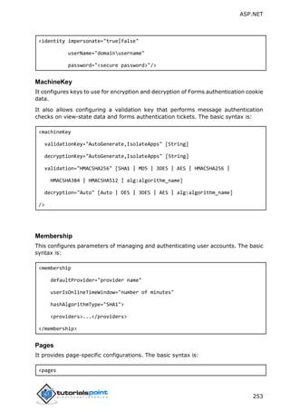 ASP.NET
253
<identity impersonate="true|false"
userName="domainusername"
password="<secure password>"/>
MachineKey
It configures keys to use for encryption and decryption of Forms authentication cookie
data.
It also allows configuring a validation key that performs message authentication
checks on view-state data and forms authentication tickets. The basic syntax is:
<machineKey
validationKey="AutoGenerate,IsolateApps" [String]
decryptionKey="AutoGenerate,IsolateApps" [String]
validation="HMACSHA256" [SHA1 | MD5 | 3DES | AES | HMACSHA256 |
HMACSHA384 | HMACSHA512 | alg:algorithm_name]
decryption="Auto" [Auto | DES | 3DES | AES | alg:algorithm_name]
/>
Membership
This configures parameters of managing and authenticating user accounts. The basic
syntax is:
<membership
defaultProvider="provider name"
userIsOnlineTimeWindow="number of minutes"
hashAlgorithmType="SHA1">
<providers>...</providers>
</membership>
Pages
It provides page-specific configurations. The basic syntax is:
<pages
 