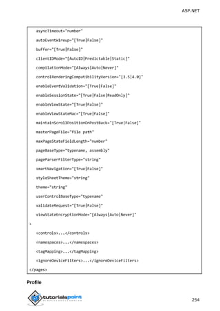 ASP.NET
254
asyncTimeout="number"
autoEventWireup="[True|False]"
buffer="[True|False]"
clientIDMode="[AutoID|Predictable|Static]"
compilationMode="[Always|Auto|Never]"
controlRenderingCompatibilityVersion="[3.5|4.0]"
enableEventValidation="[True|False]"
enableSessionState="[True|False|ReadOnly]"
enableViewState="[True|False]"
enableViewStateMac="[True|False]"
maintainScrollPositionOnPostBack="[True|False]"
masterPageFile="file path"
maxPageStateFieldLength="number"
pageBaseType="typename, assembly"
pageParserFilterType="string"
smartNavigation="[True|False]"
styleSheetTheme="string"
theme="string"
userControlBaseType="typename"
validateRequest="[True|False]"
viewStateEncryptionMode="[Always|Auto|Never]"
>
<controls>...</controls>
<namespaces>...</namespaces>
<tagMapping>...</tagMapping>
<ignoreDeviceFilters>...</ignoreDeviceFilters>
</pages>
Profile
 