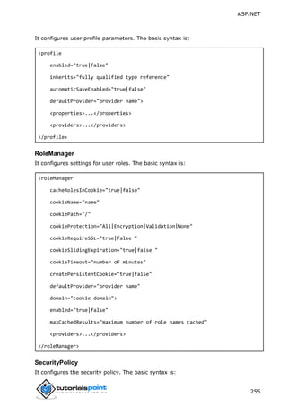ASP.NET
255
It configures user profile parameters. The basic syntax is:
<profile
enabled="true|false"
inherits="fully qualified type reference"
automaticSaveEnabled="true|false"
defaultProvider="provider name">
<properties>...</properties>
<providers>...</providers>
</profile>
RoleManager
It configures settings for user roles. The basic syntax is:
<roleManager
cacheRolesInCookie="true|false"
cookieName="name"
cookiePath="/"
cookieProtection="All|Encryption|Validation|None"
cookieRequireSSL="true|false "
cookieSlidingExpiration="true|false "
cookieTimeout="number of minutes"
createPersistentCookie="true|false"
defaultProvider="provider name"
domain="cookie domain">
enabled="true|false"
maxCachedResults="maximum number of role names cached"
<providers>...</providers>
</roleManager>
SecurityPolicy
It configures the security policy. The basic syntax is:
 