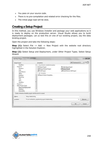 ASP.NET
258
 You pass on your source code.
 There is no pre-compilation and related error checking for the files.
 The initial page load will be slow.
CreatingaSetupProject
In this method, you use Windows Installer and package your web applications so it
is ready to deploy on the production server. Visual Studio allows you to build
deployment packages. Let us test this on one of our existing project, say the data
binding project.
Open the project and take the following steps:
Step (1): Select File -> Add -> New Project with the website root directory
highlighted in the Solution Explorer.
Step (2): Select Setup and Deployment, under Other Project Types. Select Setup
Wizard.
 