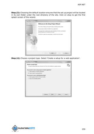 ASP.NET
259
Step (3): Choosing the default location ensures that the set up project will be located
in its own folder under the root directory of the site. Click on okay to get the first
splash screen of the wizard.
Step (4): Choose a project type. Select 'Create a setup for a web application'.
 