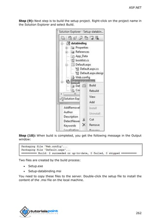 ASP.NET
262
Step (9): Next step is to build the setup project. Right-click on the project name in
the Solution Explorer and select Build.
Step (10): When build is completed, you get the following message in the Output
window:
Two files are created by the build process:
 Setup.exe
 Setup-databinding.msi
You need to copy these files to the server. Double-click the setup file to install the
content of the .msi file on the local machine.
 