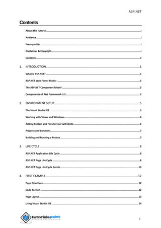 ASP.NET
ii
Contents
About the Tutorial....................................................................................................................................i
Audience..................................................................................................................................................i
Prerequisites............................................................................................................................................i
Disclaimer & Copyright.............................................................................................................................i
Contents..................................................................................................................................................ii
1. INTRODUCTION...................................................................................................................1
What is ASP.NET?....................................................................................................................................1
ASP.NET Web Forms Model ....................................................................................................................1
The ASP.NET Component Model .............................................................................................................2
Components of .Net Framework 3.5........................................................................................................2
2. ENVIRONMENT SETUP.........................................................................................................5
The Visual Studio IDE ..............................................................................................................................5
Working with Views and Windows..........................................................................................................6
Adding Folders and Files to your wWebsite.............................................................................................6
Projects and Solutions.............................................................................................................................7
Building and Running a Project ...............................................................................................................7
3. LIFE CYCLE...........................................................................................................................8
ASP.NET Application Life Cycle................................................................................................................8
ASP.NET Page Life Cycle ..........................................................................................................................8
ASP.NET Page Life Cycle Events .............................................................................................................10
4. FIRST EXAMPLE..................................................................................................................12
Page Directives......................................................................................................................................12
Code Section .........................................................................................................................................12
Page Layout...........................................................................................................................................13
Using Visual Studio IDE .........................................................................................................................14
 