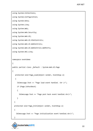 ASP.NET
22
using System.Collections;
using System.Configuration;
using System.Data;
using System.Linq;
using System.Web;
using System.Web.Security;
using System.Web.UI;
using System.Web.UI.HtmlControls;
using System.Web.UI.WebControls;
using System.Web.UI.WebControls.WebParts;
using System.Xml.Linq;
namespace eventdemo
{
public partial class _Default : System.Web.UI.Page
{
protected void Page_Load(object sender, EventArgs e)
{
lblmessage.Text += "Page load event handled. <br />";
if (Page.IsPostBack)
{
lblmessage.Text += "Page post back event handled.<br/>";
}
}
protected void Page_Init(object sender, EventArgs e)
{
lblmessage.Text += "Page initialization event handled.<br/>";
}
 