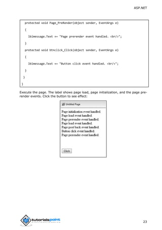 ASP.NET
23
protected void Page_PreRender(object sender, EventArgs e)
{
lblmessage.Text += "Page prerender event handled. <br/>";
}
protected void btnclick_Click(object sender, EventArgs e)
{
lblmessage.Text += "Button click event handled. <br/>";
}
}
}
Execute the page. The label shows page load, page initialization, and the page pre-
render events. Click the button to see effect:
 