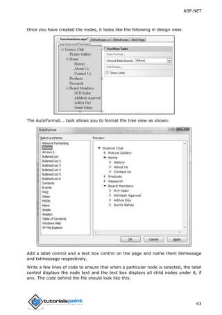 ASP.NET
43
Once you have created the nodes, it looks like the following in design view:
The AutoFormat... task allows you to format the tree view as shown:
Add a label control and a text box control on the page and name them lblmessage
and txtmessage respectively.
Write a few lines of code to ensure that when a particular node is selected, the label
control displays the node text and the text box displays all child nodes under it, if
any. The code behind the file should look like this:
 