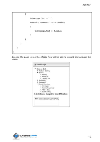 ASP.NET
45
{
txtmessage.Text = " ";
foreach (TreeNode t in childnodes)
{
txtmessage.Text += t.Value;
}
}
}
}
}
Execute the page to see the effects. You will be able to expand and collapse the
nodes.
 