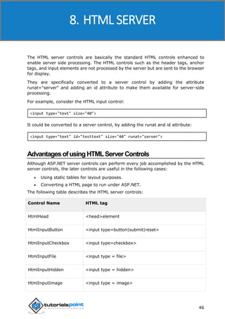ASP.NET
46
The HTML server controls are basically the standard HTML controls enhanced to
enable server side processing. The HTML controls such as the header tags, anchor
tags, and input elements are not processed by the server but are sent to the browser
for display.
They are specifically converted to a server control by adding the attribute
runat="server" and adding an id attribute to make them available for server-side
processing.
For example, consider the HTML input control:
<input type="text" size="40">
It could be converted to a server control, by adding the runat and id attribute:
<input type="text" id="testtext" size="40" runat="server">
AdvantagesofusingHTMLServerControls
Although ASP.NET server controls can perform every job accomplished by the HTML
server controls, the later controls are useful in the following cases:
 Using static tables for layout purposes.
 Converting a HTML page to run under ASP.NET.
The following table describes the HTML server controls:
Control Name HTML tag
HtmlHead <head>element
HtmlInputButton <input type=button|submit|reset>
HtmlInputCheckbox <input type=checkbox>
HtmlInputFile <input type = file>
HtmlInputHidden <input type = hidden>
HtmlInputImage <input type = image>
8. HTML SERVER
 