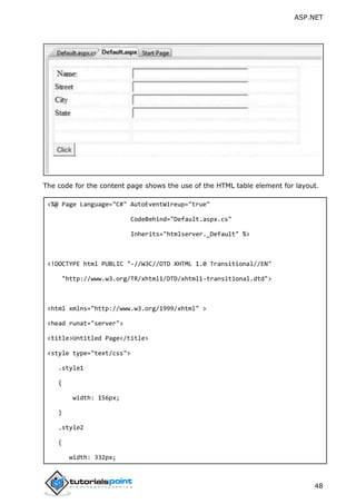 ASP.NET
48
The code for the content page shows the use of the HTML table element for layout.
<%@ Page Language="C#" AutoEventWireup="true"
CodeBehind="Default.aspx.cs"
Inherits="htmlserver._Default" %>
<!DOCTYPE html PUBLIC "-//W3C//DTD XHTML 1.0 Transitional//EN"
"http://www.w3.org/TR/xhtml1/DTD/xhtml1-transitional.dtd">
<html xmlns="http://www.w3.org/1999/xhtml" >
<head runat="server">
<title>Untitled Page</title>
<style type="text/css">
.style1
{
width: 156px;
}
.style2
{
width: 332px;
 