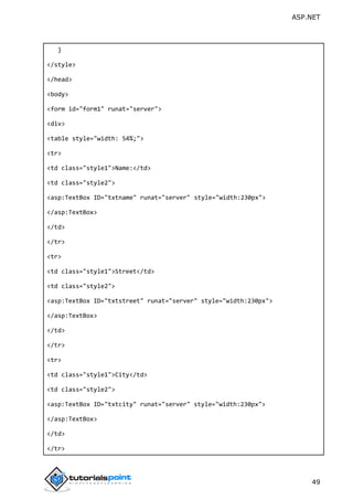 ASP.NET
49
}
</style>
</head>
<body>
<form id="form1" runat="server">
<div>
<table style="width: 54%;">
<tr>
<td class="style1">Name:</td>
<td class="style2">
<asp:TextBox ID="txtname" runat="server" style="width:230px">
</asp:TextBox>
</td>
</tr>
<tr>
<td class="style1">Street</td>
<td class="style2">
<asp:TextBox ID="txtstreet" runat="server" style="width:230px">
</asp:TextBox>
</td>
</tr>
<tr>
<td class="style1">City</td>
<td class="style2">
<asp:TextBox ID="txtcity" runat="server" style="width:230px">
</asp:TextBox>
</td>
</tr>
 