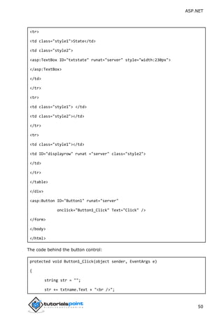 ASP.NET
50
<tr>
<td class="style1">State</td>
<td class="style2">
<asp:TextBox ID="txtstate" runat="server" style="width:230px">
</asp:TextBox>
</td>
</tr>
<tr>
<td class="style1"> </td>
<td class="style2"></td>
</tr>
<tr>
<td class="style1"></td>
<td ID="displayrow" runat ="server" class="style2">
</td>
</tr>
</table>
</div>
<asp:Button ID="Button1" runat="server"
onclick="Button1_Click" Text="Click" />
</form>
</body>
</html>
The code behind the button control:
protected void Button1_Click(object sender, EventArgs e)
{
string str = "";
str += txtname.Text + "<br />";
 