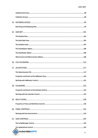 ASP.NET
v
ValidationSummary...............................................................................................................................88
Validation Groups .................................................................................................................................88
14. DATABASE ACCESS.............................................................................................................94
Retrieving and Displaying Data .............................................................................................................94
15. ADO.NET..........................................................................................................................101
The DataSet Class................................................................................................................................101
The DataTable Class ............................................................................................................................105
The DataRow Class..............................................................................................................................107
The DataAdapter Object......................................................................................................................108
The DataReader Object .......................................................................................................................108
DbCommand and DbConnection Objects ............................................................................................108
16. FILE UPLOADING..............................................................................................................113
17. AD ROTATORS .................................................................................................................117
The Advertisement File .......................................................................................................................117
Properties and Events of the AdRotator Class .....................................................................................120
Working with AdRotator Control.........................................................................................................121
18. CALENDARS.....................................................................................................................123
Properties and Events of the Calendar Control....................................................................................123
Working with the Calendar Control.....................................................................................................125
19. MULTI VIEWS...................................................................................................................130
Properties of View and MultiView Controls ........................................................................................130
20. PANEL CONTROLS............................................................................................................135
Working with the Panel Control ..........................................................................................................135
21. AJAX CONTROLS ..............................................................................................................142
The ScriptManager Control .................................................................................................................142
The UpdatePanel Control ....................................................................................................................143
 