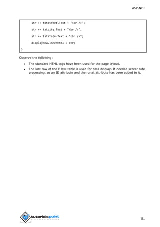 ASP.NET
51
str += txtstreet.Text + "<br />";
str += txtcity.Text + "<br />";
str += txtstate.Text + "<br />";
displayrow.InnerHtml = str;
}
Observe the following:
 The standard HTML tags have been used for the page layout.
 The last row of the HTML table is used for data display. It needed server side
processing, so an ID attribute and the runat attribute has been added to it.
 