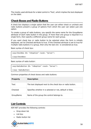 ASP.NET
58
The mostly used attribute for a label control is 'Text', which implies the text displayed
on the label.
CheckBoxesandRadioButtons
A check box displays a single option that the user can either check or uncheck and
radio buttons present a group of options from which the user can select just one
option.
To create a group of radio buttons, you specify the same name for the GroupName
attribute of each radio button in the group. If more than one group is required in a
single form, then specify a different group name for each group.
If you want check box or radio button to be selected when the form is initially
displayed, set its Checked attribute to true. If the Checked attribute is set to true for
multiple radio buttons in a group, then only the last one is considered as true.
Basic syntax of check box:
<asp:CheckBox ID= "chkoption" runat= "Server">
</asp:CheckBox>
Basic syntax of radio button:
<asp:RadioButton ID= "rdboption" runat= "Server">
</asp: RadioButton>
Common properties of check boxes and radio buttons:
Property Description
Text The text displayed next to the check box or radio button.
Checked Specifies whether it is selected or not, default is false.
GroupName Name of the group the control belongs to.
ListControls
ASP.NET provides the following controls:
 Drop-down list
 List box
 Radio button list
 